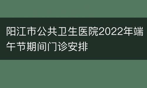阳江市公共卫生医院2022年端午节期间门诊安排
