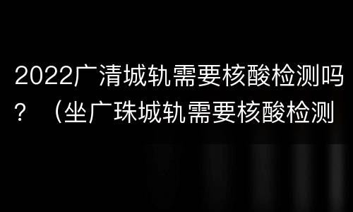 2022广清城轨需要核酸检测吗？（坐广珠城轨需要核酸检测吗）