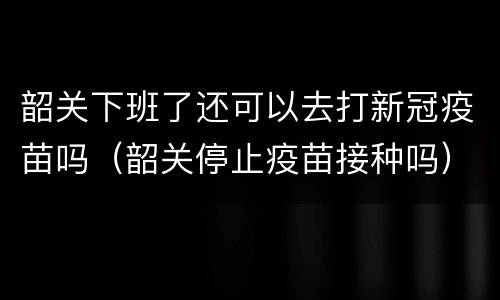 韶关下班了还可以去打新冠疫苗吗（韶关停止疫苗接种吗）