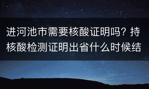 进河池市需要核酸证明吗? 持核酸检测证明出省什么时候结束