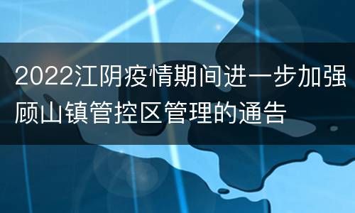 2022江阴疫情期间进一步加强顾山镇管控区管理的通告
