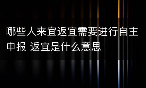 哪些人来宜返宜需要进行自主申报 返宜是什么意思