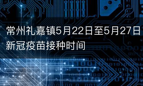 常州礼嘉镇5月22日至5月27日新冠疫苗接种时间