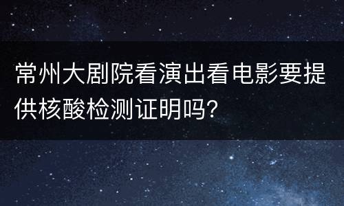 常州大剧院看演出看电影要提供核酸检测证明吗？