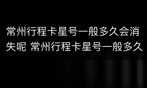 常州行程卡星号一般多久会消失呢 常州行程卡星号一般多久会消失呢现在