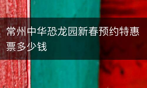 常州中华恐龙园新春预约特惠票多少钱