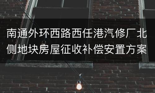 南通外环西路西任港汽修厂北侧地块房屋征收补偿安置方案