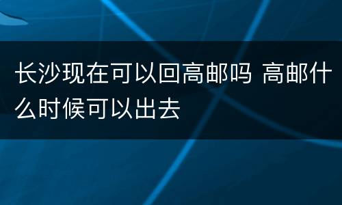长沙现在可以回高邮吗 高邮什么时候可以出去