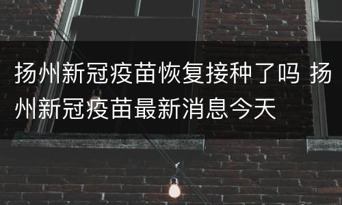 扬州新冠疫苗恢复接种了吗 扬州新冠疫苗最新消息今天