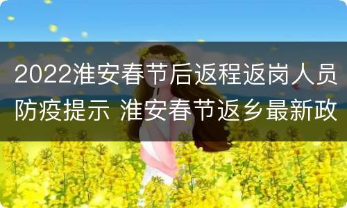 2022淮安春节后返程返岗人员防疫提示 淮安春节返乡最新政策