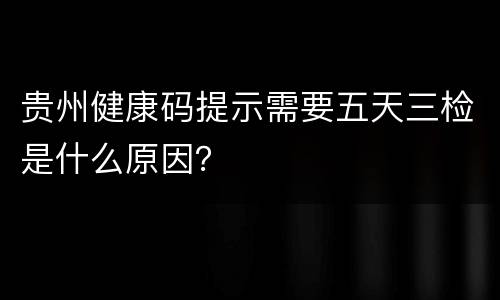 贵州健康码提示需要五天三检是什么原因？