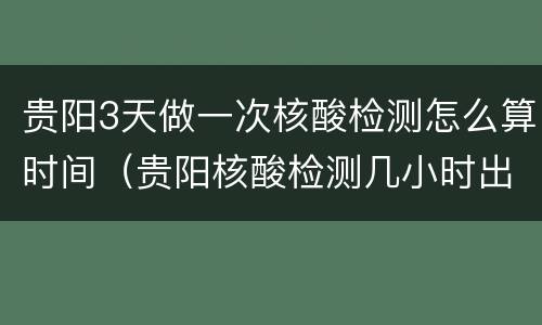贵阳3天做一次核酸检测怎么算时间（贵阳核酸检测几小时出结果）