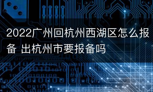 2022广州回杭州西湖区怎么报备 出杭州市要报备吗