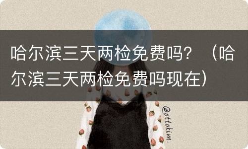 哈尔滨三天两检免费吗？（哈尔滨三天两检免费吗现在）