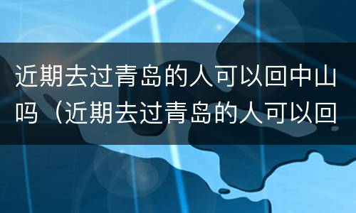 近期去过青岛的人可以回中山吗（近期去过青岛的人可以回中山吗要隔离吗）