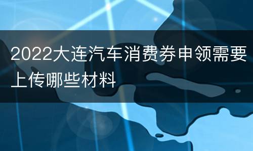 2022大连汽车消费券申领需要上传哪些材料
