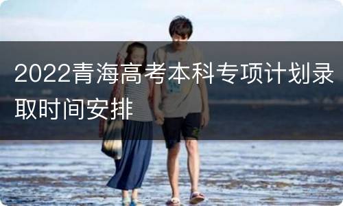 2022青海高考本科专项计划录取时间安排