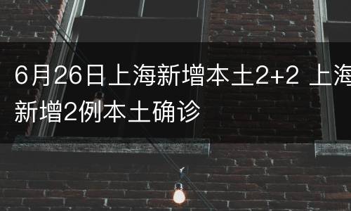 6月26日上海新增本土2+2 上海新增2例本土确诊