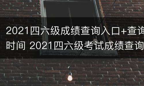 2021四六级成绩查询入口+查询时间 2021四六级考试成绩查询入口