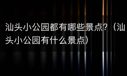汕头小公园都有哪些景点?（汕头小公园有什么景点）