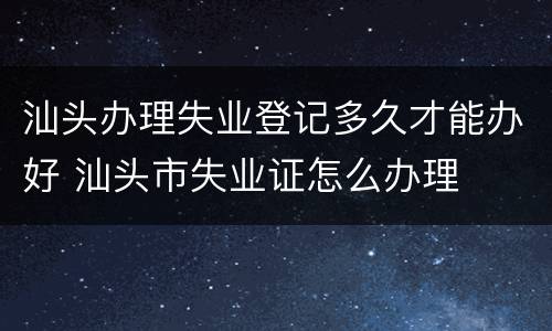 汕头办理失业登记多久才能办好 汕头市失业证怎么办理