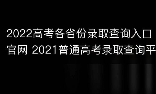 2022高考各省份录取查询入口官网 2021普通高考录取查询平台