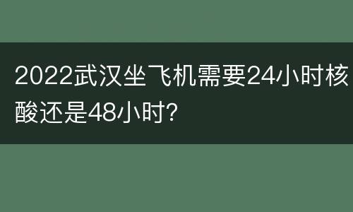2022武汉坐飞机需要24小时核酸还是48小时？