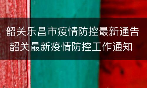 韶关乐昌市疫情防控最新通告 韶关最新疫情防控工作通知