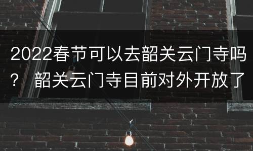 2022春节可以去韶关云门寺吗？ 韶关云门寺目前对外开放了吗
