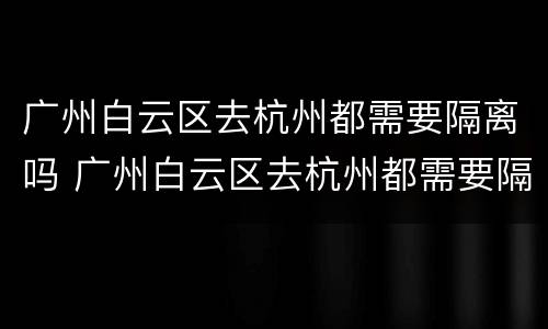 广州白云区去杭州都需要隔离吗 广州白云区去杭州都需要隔离吗现在