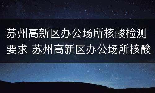 苏州高新区办公场所核酸检测要求 苏州高新区办公场所核酸检测要求是什么