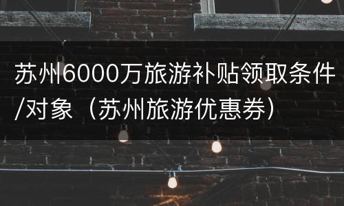苏州6000万旅游补贴领取条件/对象（苏州旅游优惠券）