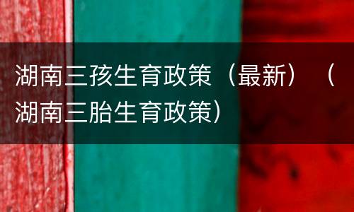 湖南三孩生育政策（最新）（湖南三胎生育政策）