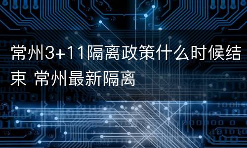 常州3+11隔离政策什么时候结束 常州最新隔离
