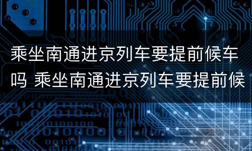 乘坐南通进京列车要提前候车吗 乘坐南通进京列车要提前候车吗现在