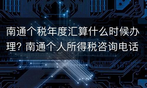 南通个税年度汇算什么时候办理? 南通个人所得税咨询电话