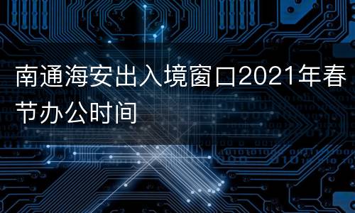 南通海安出入境窗口2021年春节办公时间