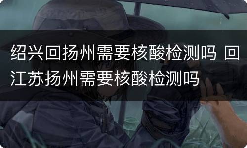 绍兴回扬州需要核酸检测吗 回江苏扬州需要核酸检测吗