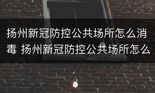 扬州新冠防控公共场所怎么消毒 扬州新冠防控公共场所怎么消毒卫生