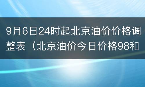 9月6日24时起北京油价价格调整表（北京油价今日价格98和95）