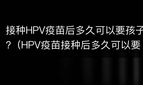 接种HPV疫苗后多久可以要孩子?（HPV疫苗接种后多久可以要孩子）