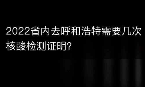 2022省内去呼和浩特需要几次核酸检测证明？