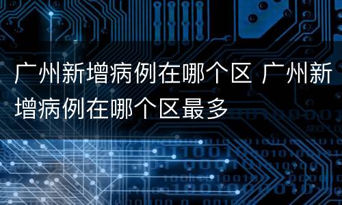 广州新增病例在哪个区 广州新增病例在哪个区最多