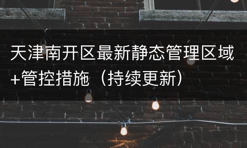 天津南开区最新静态管理区域+管控措施（持续更新）