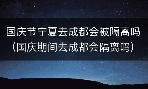国庆节宁夏去成都会被隔离吗（国庆期间去成都会隔离吗）