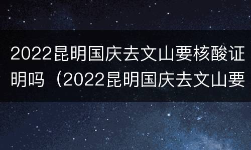 2022昆明国庆去文山要核酸证明吗（2022昆明国庆去文山要核酸证明吗）