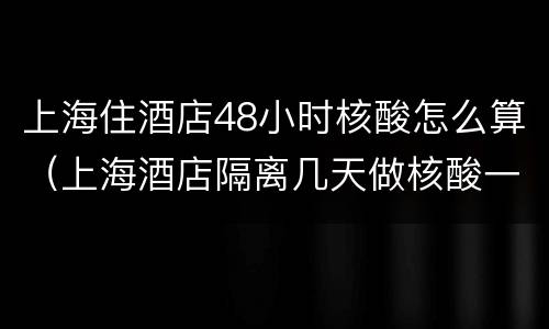 上海住酒店48小时核酸怎么算（上海酒店隔离几天做核酸一次）