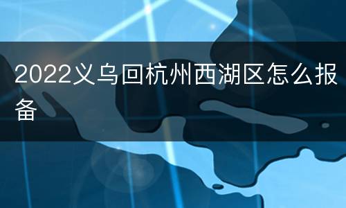 2022义乌回杭州西湖区怎么报备
