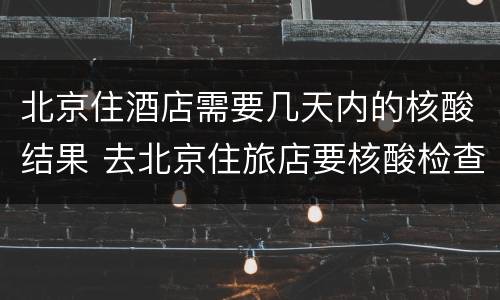 北京住酒店需要几天内的核酸结果 去北京住旅店要核酸检查结果吗