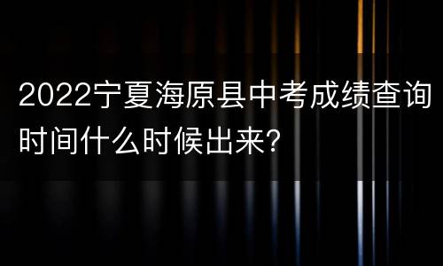 2022宁夏海原县中考成绩查询时间什么时候出来？